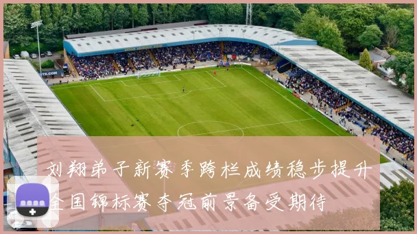 刘翔弟子新赛季跨栏成绩稳步提升全国锦标赛夺冠前景备受期待