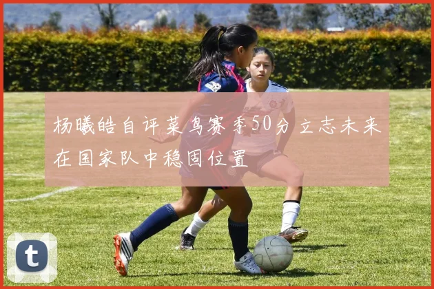 杨曦皓自评菜鸟赛季50分立志未来在国家队中稳固位置