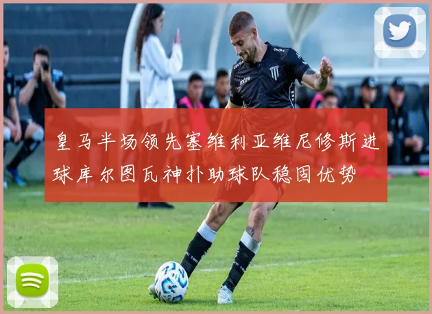 皇马半场领先塞维利亚维尼修斯进球库尔图瓦神扑助球队稳固优势