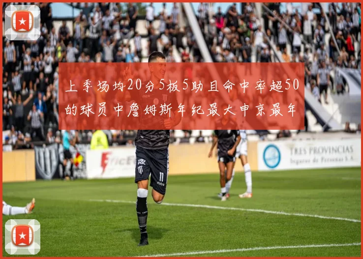 上季场均20分5板5助且命中率超50的球员中詹姆斯年纪最大申京最年轻