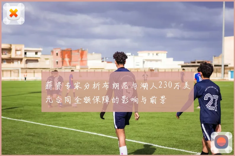 薪资专家分析布朗尼与湖人230万美元合同全额保障的影响与前景