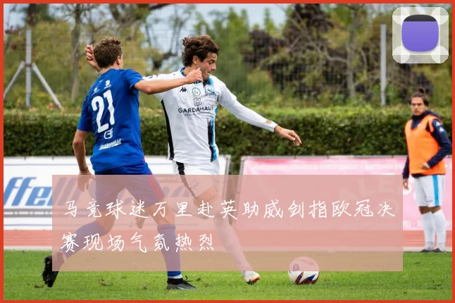 马竞球迷万里赴英助威剑指欧冠决赛现场气氛热烈