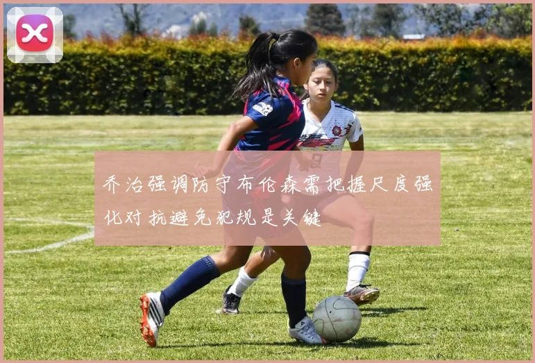 乔治强调防守布伦森需把握尺度强化对抗避免犯规是关键