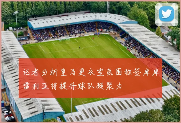 记者分析皇马更衣室氛围称签库库雷利亚将提升球队凝聚力