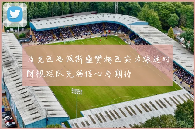 马克西洛佩斯盛赞梅西实力球迷对阿根廷队充满信心与期待