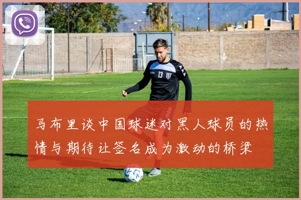 马布里谈中国球迷对黑人球员的热情与期待让签名成为激动的桥梁