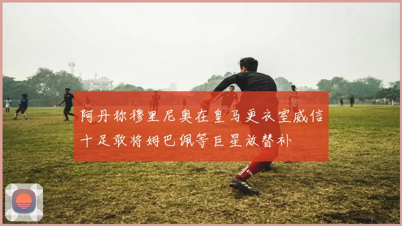 阿丹称穆里尼奥在皇马更衣室威信十足敢将姆巴佩等巨星放替补