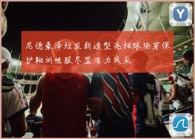 尼德豪泽短发新造型亮相球场穿保护靴训练服尽显活力风采
