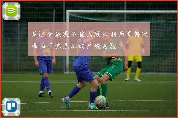 亚运会表现不佳或致米利西奇再次面临下课危机的严峻考验