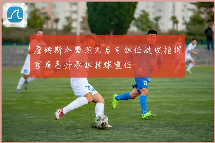 詹姆斯加盟热火后可担任进攻指挥官角色并承担持球重任