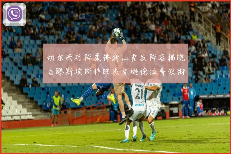 切尔西对阵柔佛新山首发阵容揭晓吉滕斯埃斯特旺杰克逊德拉普领衔出战