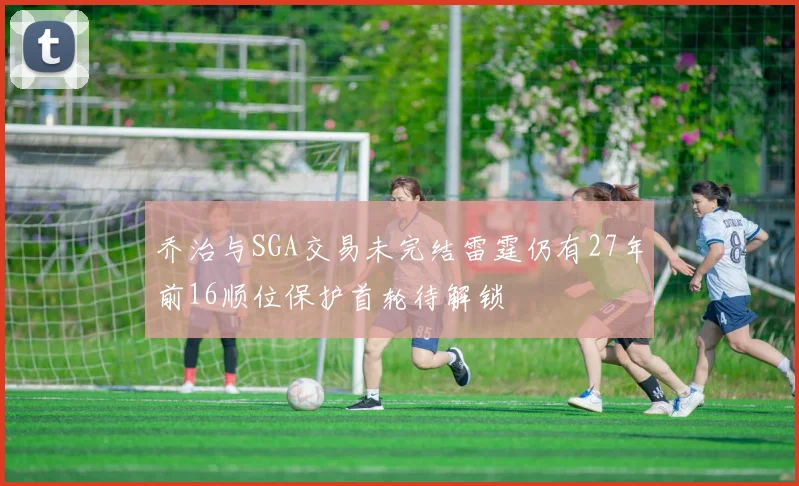 乔治与SGA交易未完结雷霆仍有27年前16顺位保护首轮待解锁