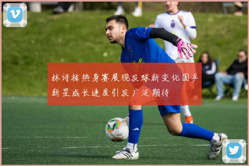 林诗栋热身赛展现发球新变化国乒新星成长速度引发广泛期待