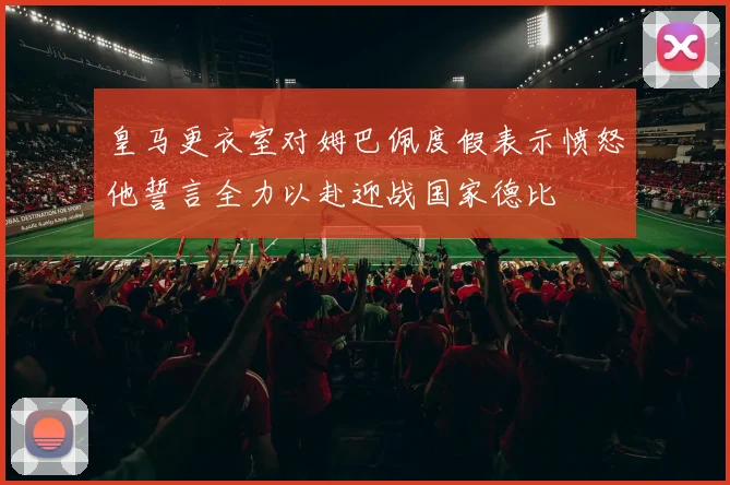 皇马更衣室对姆巴佩度假表示愤怒他誓言全力以赴迎战国家德比