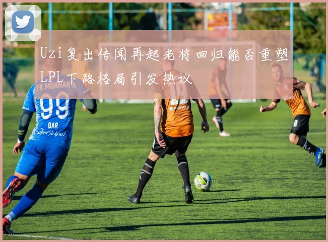Uzi复出传闻再起老将回归能否重塑LPL下路格局引发热议