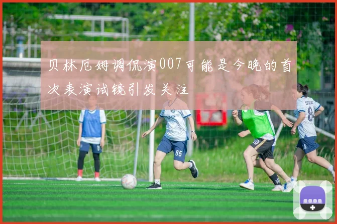 贝林厄姆调侃演007可能是今晚的首次表演试镜引发关注