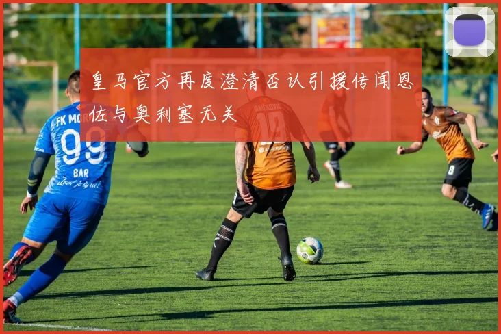 皇马官方再度澄清否认引援传闻恩佐与奥利塞无关