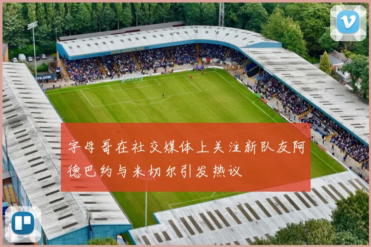 字母哥在社交媒体上关注新队友阿德巴约与米切尔引发热议