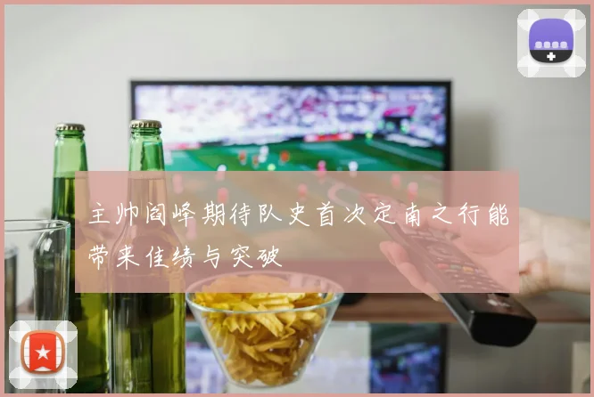 主帅阎峰期待队史首次定南之行能带来佳绩与突破