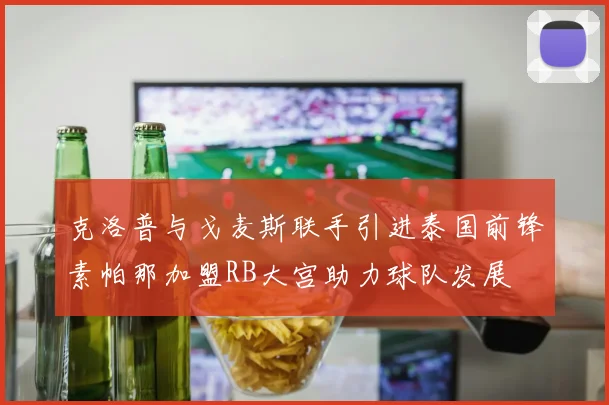 克洛普与戈麦斯联手引进泰国前锋素帕那加盟RB大宫助力球队发展