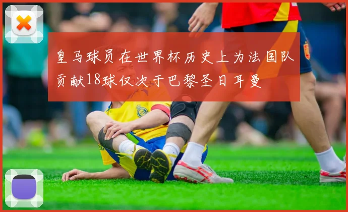 皇马球员在世界杯历史上为法国队贡献18球仅次于巴黎圣日耳曼