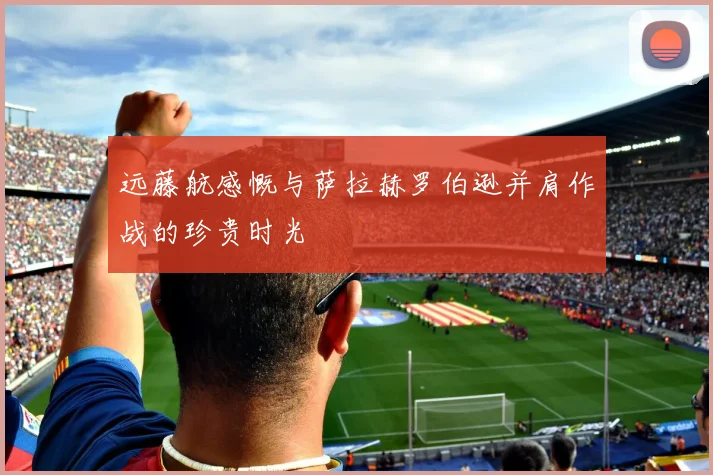 远藤航感慨与萨拉赫罗伯逊并肩作战的珍贵时光