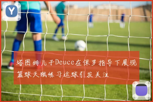 塔图姆儿子Deuce在保罗指导下展现篮球天赋练习运球引发关注