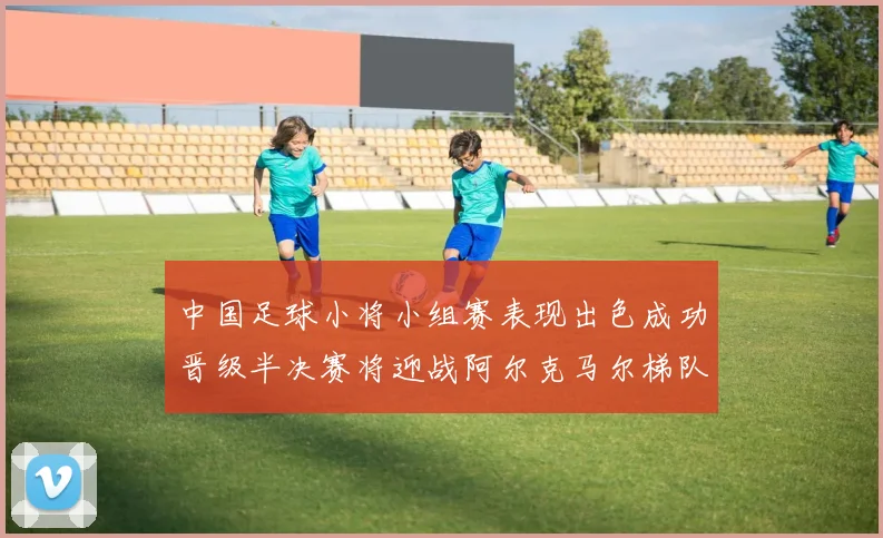 中国足球小将小组赛表现出色成功晋级半决赛将迎战阿尔克马尔梯队