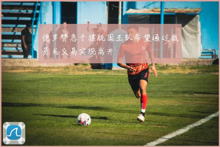 德罗赞急于摆脱国王队希望通过裁员或交易实现离开