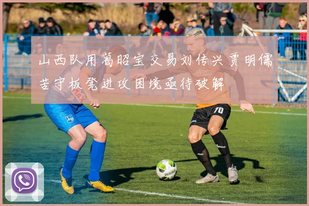 山西队用葛昭宝交易刘传兴贾明儒苦守板凳进攻困境亟待破解