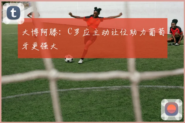 大博阿滕：C罗应主动让位助力葡萄牙更强大